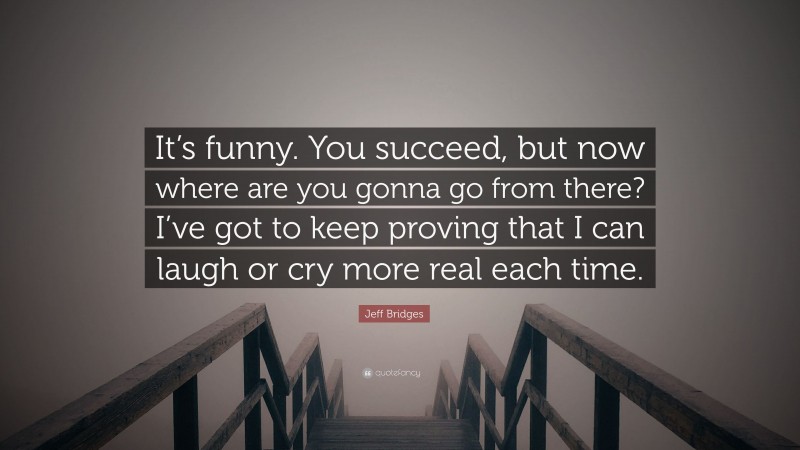 Jeff Bridges Quote: “It’s funny. You succeed, but now where are you gonna go from there? I’ve got to keep proving that I can laugh or cry more real each time.”