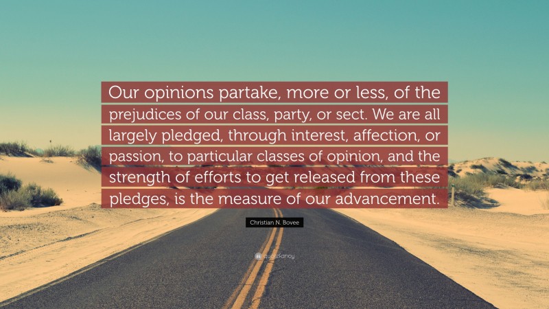 Christian N. Bovee Quote: “Our opinions partake, more or less, of the prejudices of our class, party, or sect. We are all largely pledged, through interest, affection, or passion, to particular classes of opinion, and the strength of efforts to get released from these pledges, is the measure of our advancement.”