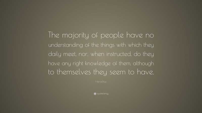 Heraclitus Quote: “The majority of people have no understanding of the things with which they daily meet, nor, when instructed, do they have any right knowledge of them, although to themselves they seem to have.”