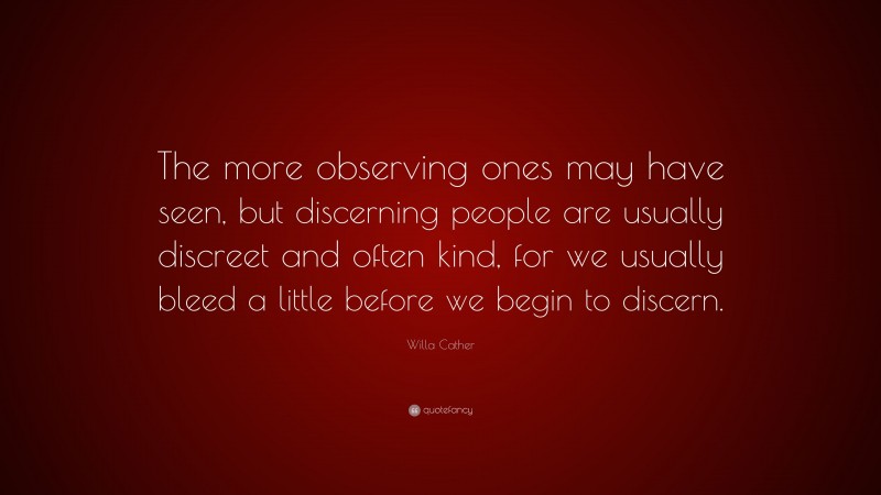 Willa Cather Quote: “The more observing ones may have seen, but discerning people are usually discreet and often kind, for we usually bleed a little before we begin to discern.”