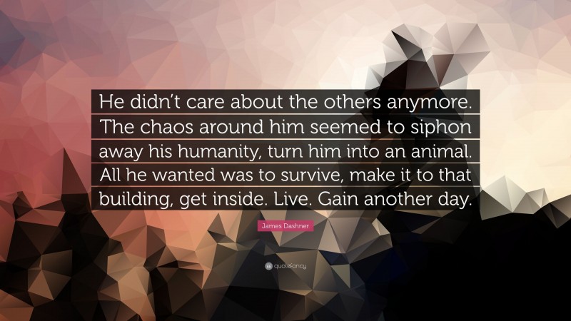 James Dashner Quote: “He didn’t care about the others anymore. The chaos around him seemed to siphon away his humanity, turn him into an animal. All he wanted was to survive, make it to that building, get inside. Live. Gain another day.”