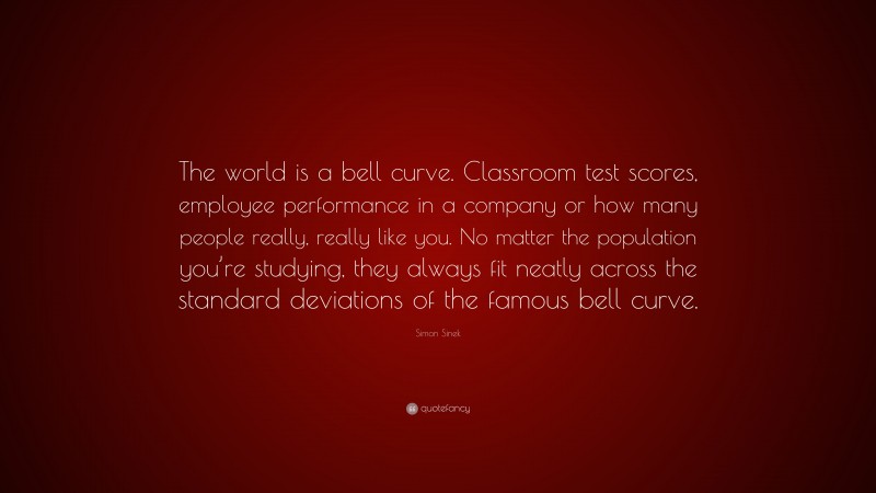 Simon Sinek Quote: “The world is a bell curve. Classroom test scores, employee performance in a company or how many people really, really like you. No matter the population you’re studying, they always fit neatly across the standard deviations of the famous bell curve.”