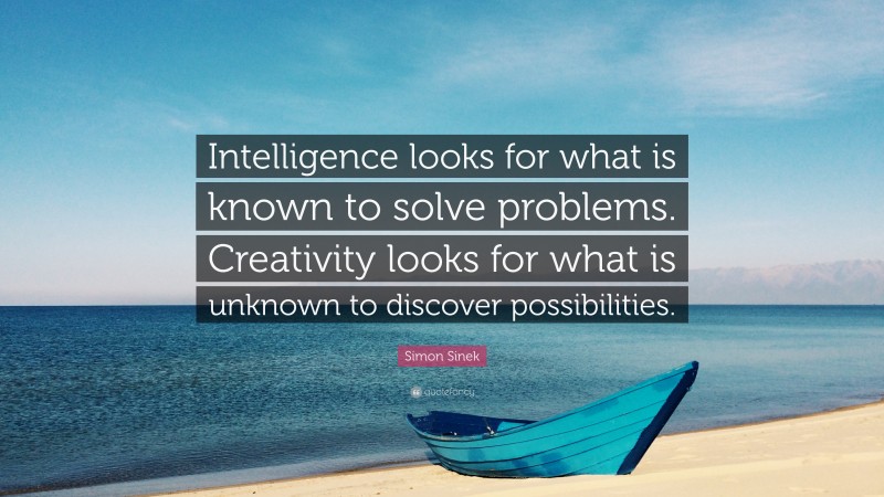 Simon Sinek Quote: “Intelligence looks for what is known to solve problems. Creativity looks for what is unknown to discover possibilities.”