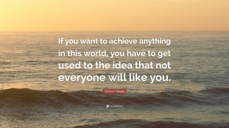 Simon Sinek Quote: “If you want to achieve anything in this world, you have to get used to the idea that not everyone will like you.”
