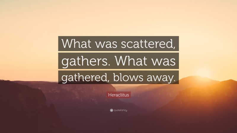 Heraclitus Quote: “What was scattered, gathers. What was gathered, blows away.”