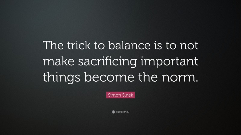 Simon Sinek Quote: “The trick to balance is to not make sacrificing important things become the norm.”