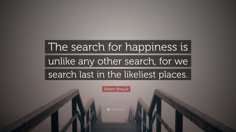Robert Breault Quote: “The search for happiness is unlike any other search, for we search last in the likeliest places.”