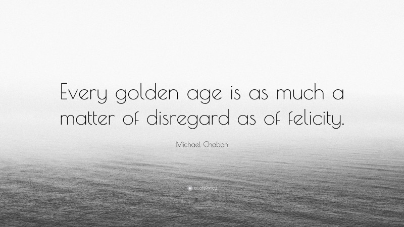 Michael Chabon Quote: “Every golden age is as much a matter of disregard as of felicity.”
