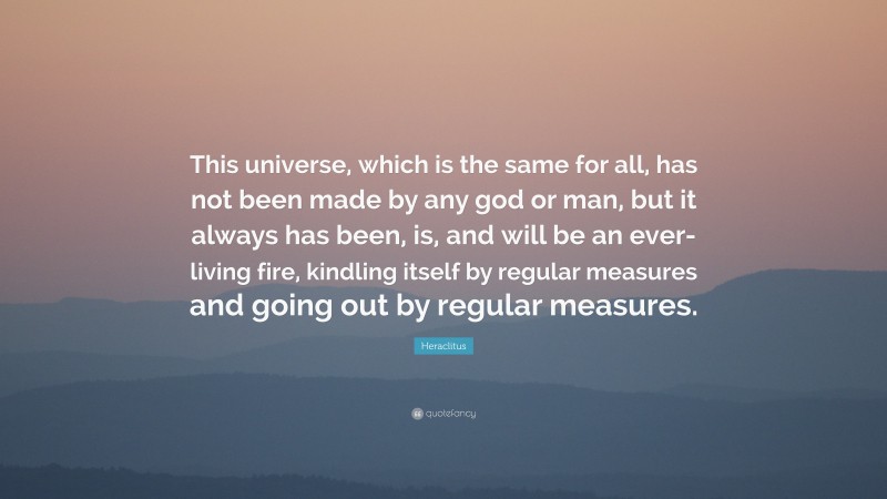 Heraclitus Quote: “This universe, which is the same for all, has not been made by any god or man, but it always has been, is, and will be an ever-living fire, kindling itself by regular measures and going out by regular measures.”