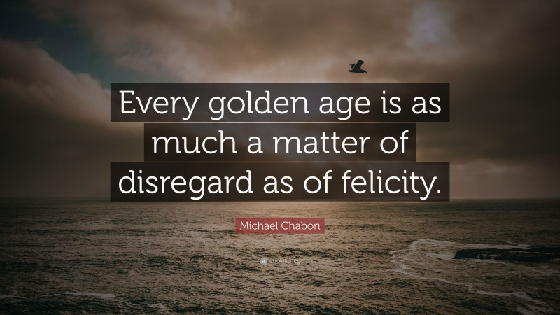 Michael Chabon Quote: “Every golden age is as much a matter of disregard as of felicity.”