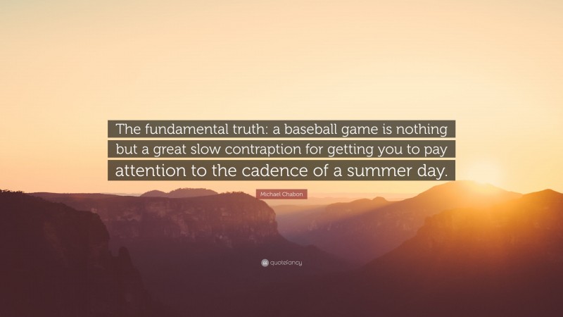 Michael Chabon Quote: “The fundamental truth: a baseball game is nothing but a great slow contraption for getting you to pay attention to the cadence of a summer day.”