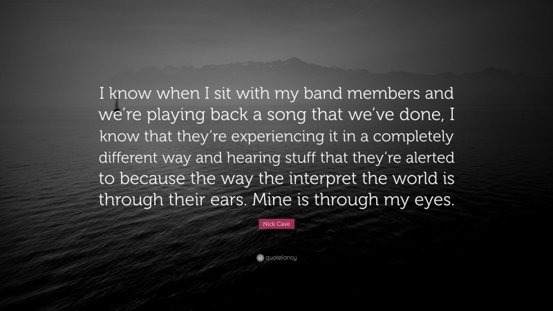 Nick Cave Quote: “I know when I sit with my band members and we’re playing back a song that we’ve done, I know that they’re experiencing it in a completely different way and hearing stuff that they’re alerted to because the way the interpret the world is through their ears. Mine is through my eyes.”
