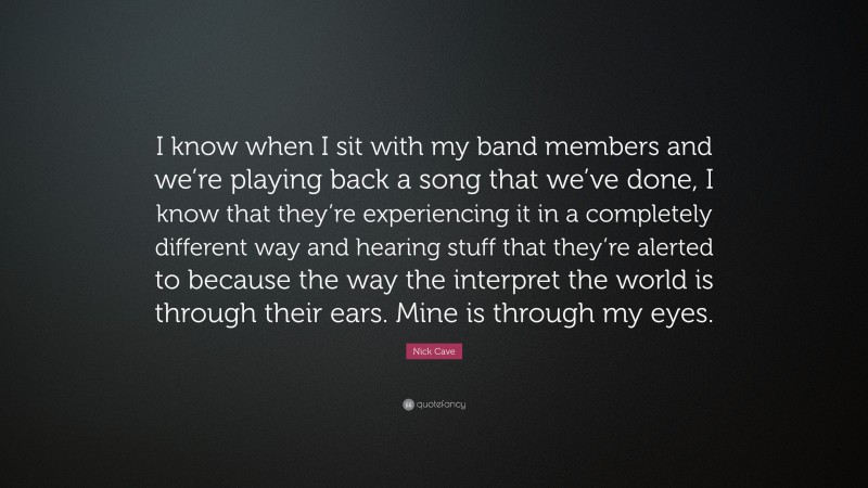 Nick Cave Quote: “I know when I sit with my band members and we’re playing back a song that we’ve done, I know that they’re experiencing it in a completely different way and hearing stuff that they’re alerted to because the way the interpret the world is through their ears. Mine is through my eyes.”