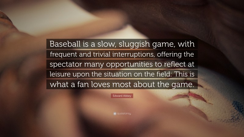 Edward Abbey Quote: “Baseball is a slow, sluggish game, with frequent and trivial interruptions, offering the spectator many opportunities to reflect at leisure upon the situation on the field: This is what a fan loves most about the game.”