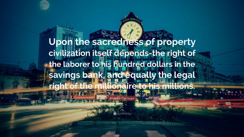 Andrew Carnegie Quote: “Upon the sacredness of property civilization itself depends-the right of the laborer to his hundred dollars in the savings bank, and equally the legal right of the millionaire to his millions.”