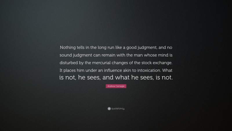 Andrew Carnegie Quote: “Nothing tells in the long run like a good judgment, and no sound judgment can remain with the man whose mind is disturbed by the mercurial changes of the stock exchange. It places him under an influence akin to intoxication. What is not, he sees, and what he sees, is not.”