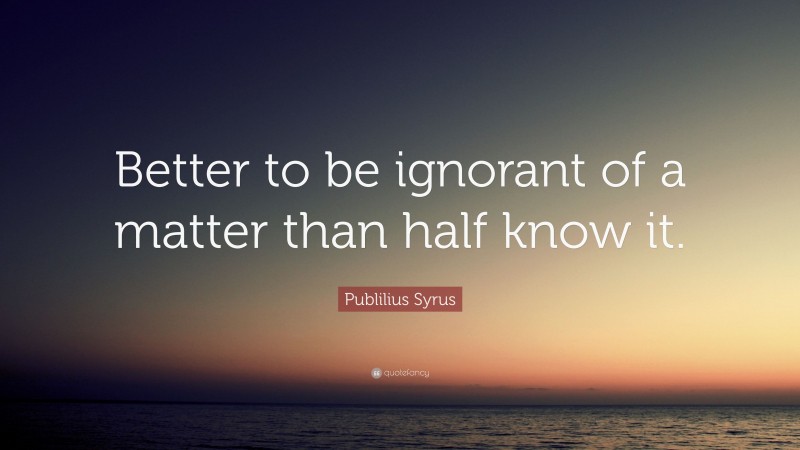 Publilius Syrus Quote: “Better to be ignorant of a matter than half know it.”