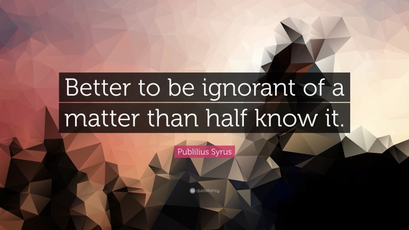 Publilius Syrus Quote: “Better to be ignorant of a matter than half know it.”