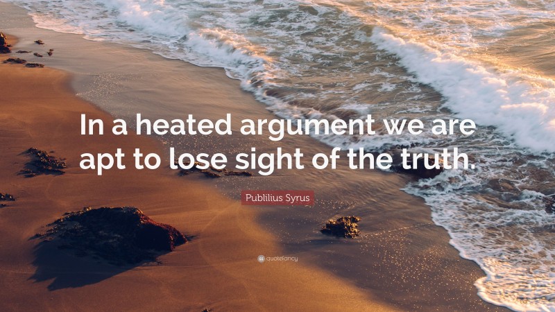 Publilius Syrus Quote: “In a heated argument we are apt to lose sight of the truth.”