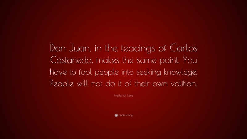 Frederick Lenz Quote: “Don Juan, in the teacings of Carlos Castaneda, makes the same point. You have to fool people into seeking knowlege. People will not do it of their own volition.”