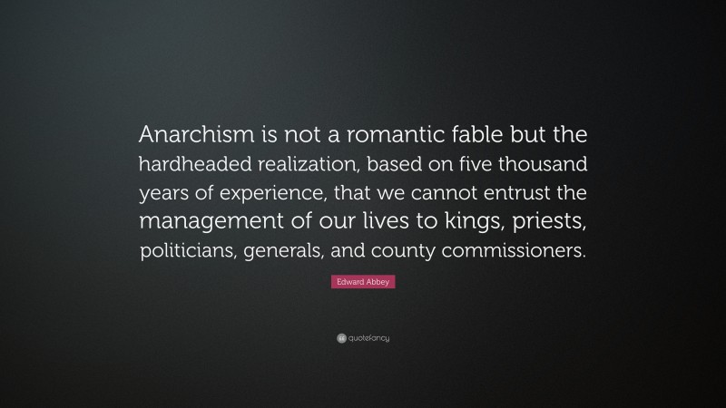 Edward Abbey Quote: “Anarchism is not a romantic fable but the hardheaded realization, based on five thousand years of experience, that we cannot entrust the management of our lives to kings, priests, politicians, generals, and county commissioners.”