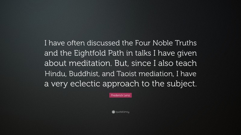 Frederick Lenz Quote: “I have often discussed the Four Noble Truths and the Eightfold Path in talks I have given about meditation. But, since I also teach Hindu, Buddhist, and Taoist mediation, I have a very eclectic approach to the subject.”