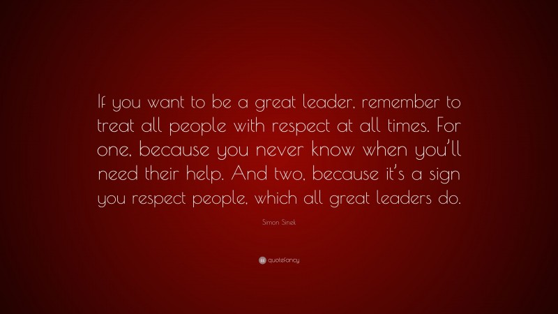 Simon Sinek Quote: “If you want to be a great leader, remember to treat all people with respect at all times. For one, because you never know when you’ll need their help. And two, because it’s a sign you respect people, which all great leaders do.”