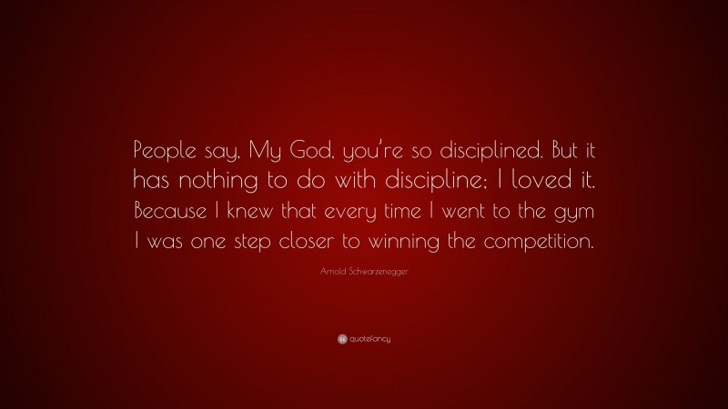 Arnold Schwarzenegger Quote: “People say, My God, you’re so disciplined. But it has nothing to do with discipline; I loved it. Because I knew that every time I went to the gym I was one step closer to winning the competition.”