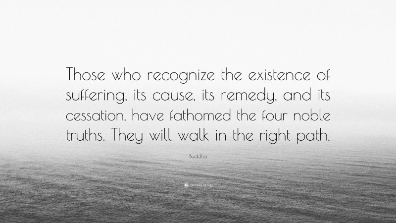 Buddha Quote: “Those who recognize the existence of suffering, its cause, its remedy, and its cessation, have fathomed the four noble truths. They will walk in the right path.”