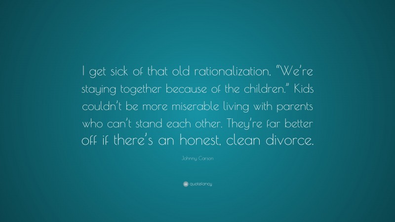 Johnny Carson Quote: “I get sick of that old rationalization, “We’re staying together because of the children.” Kids couldn’t be more miserable living with parents who can’t stand each other. They’re far better off if there’s an honest, clean divorce.”