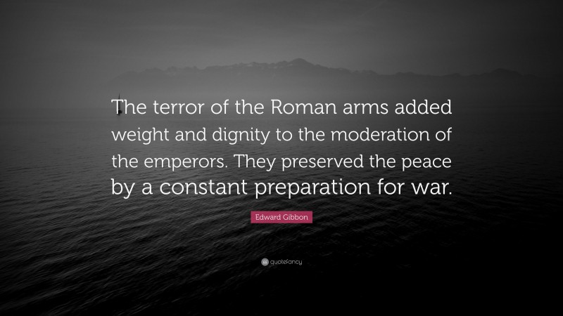 Edward Gibbon Quote: “The terror of the Roman arms added weight and dignity to the moderation of the emperors. They preserved the peace by a constant preparation for war.”