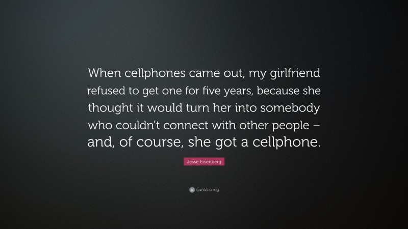 Jesse Eisenberg Quote: “When cellphones came out, my girlfriend refused to get one for five years, because she thought it would turn her into somebody who couldn’t connect with other people – and, of course, she got a cellphone.”