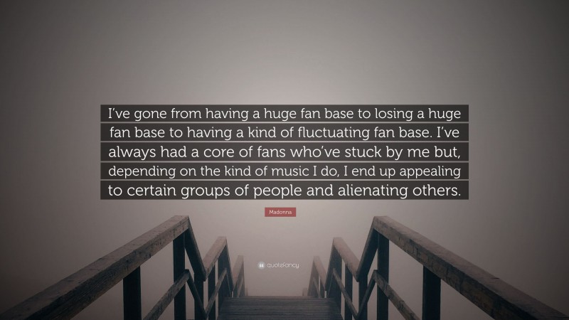 Madonna Quote: “I’ve gone from having a huge fan base to losing a huge fan base to having a kind of fluctuating fan base. I’ve always had a core of fans who’ve stuck by me but, depending on the kind of music I do, I end up appealing to certain groups of people and alienating others.”