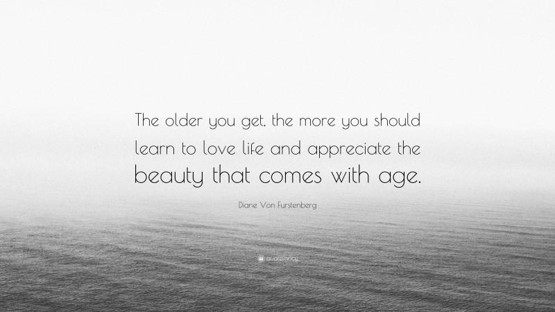 Diane Von Furstenberg Quote: “The older you get, the more you should learn to love life and appreciate the beauty that comes with age.”