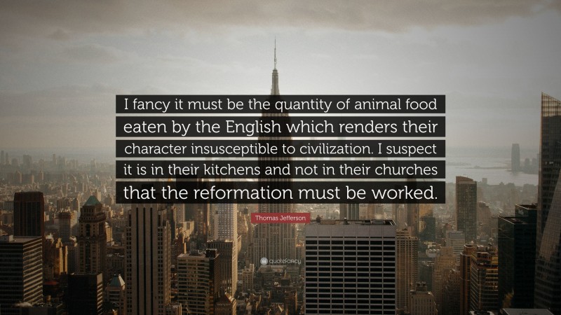 Thomas Jefferson Quote: “I fancy it must be the quantity of animal food eaten by the English which renders their character insusceptible to civilization. I suspect it is in their kitchens and not in their churches that the reformation must be worked.”