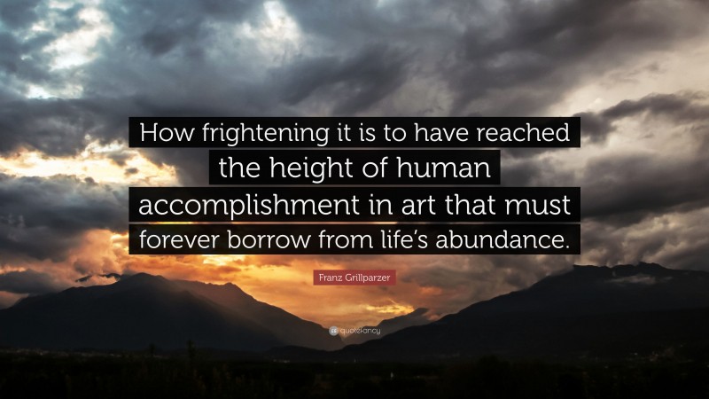 Franz Grillparzer Quote: “How frightening it is to have reached the height of human accomplishment in art that must forever borrow from life’s abundance.”