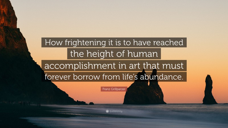 Franz Grillparzer Quote: “How frightening it is to have reached the height of human accomplishment in art that must forever borrow from life’s abundance.”