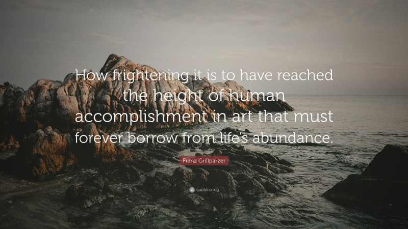 Franz Grillparzer Quote: “How frightening it is to have reached the height of human accomplishment in art that must forever borrow from life’s abundance.”