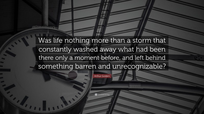 Arthur Golden Quote: “Was life nothing more than a storm that constantly washed away what had been there only a moment before, and left behind something barren and unrecognizable?”