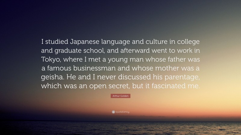 Arthur Golden Quote: “I studied Japanese language and culture in college and graduate school, and afterward went to work in Tokyo, where I met a young man whose father was a famous businessman and whose mother was a geisha. He and I never discussed his parentage, which was an open secret, but it fascinated me.”