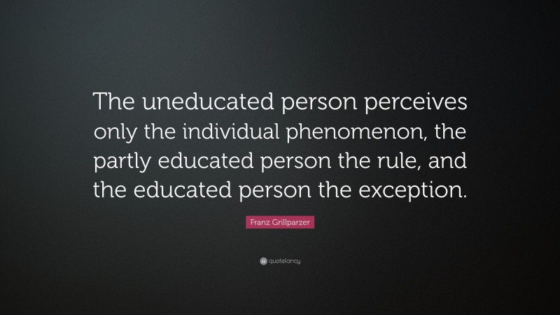 Franz Grillparzer Quote: “The uneducated person perceives only the individual phenomenon, the partly educated person the rule, and the educated person the exception.”