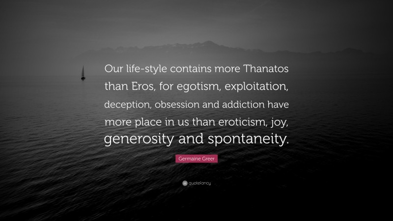 Germaine Greer Quote: “Our life-style contains more Thanatos than Eros, for egotism, exploitation, deception, obsession and addiction have more place in us than eroticism, joy, generosity and spontaneity.”