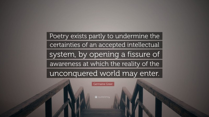 Germaine Greer Quote: “Poetry exists partly to undermine the certainties of an accepted intellectual system, by opening a fissure of awareness at which the reality of the unconquered world may enter.”