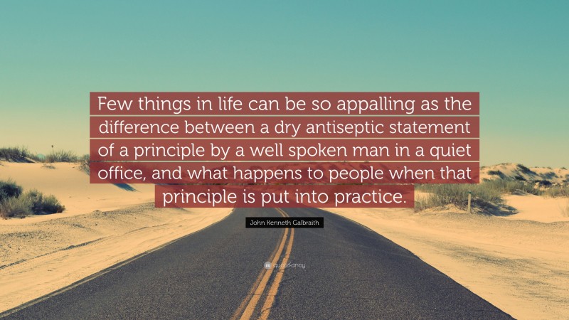 John Kenneth Galbraith Quote: “Few things in life can be so appalling as the difference between a dry antiseptic statement of a principle by a well spoken man in a quiet office, and what happens to people when that principle is put into practice.”