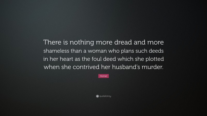 Homer Quote: “There is nothing more dread and more shameless than a woman who plans such deeds in her heart as the foul deed which she plotted when she contrived her husband’s murder.”