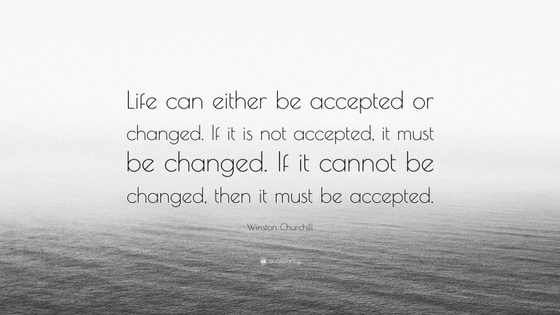 Winston Churchill Quote: “Life can either be accepted or changed. If it is not accepted, it must be changed. If it cannot be changed, then it must be accepted.”