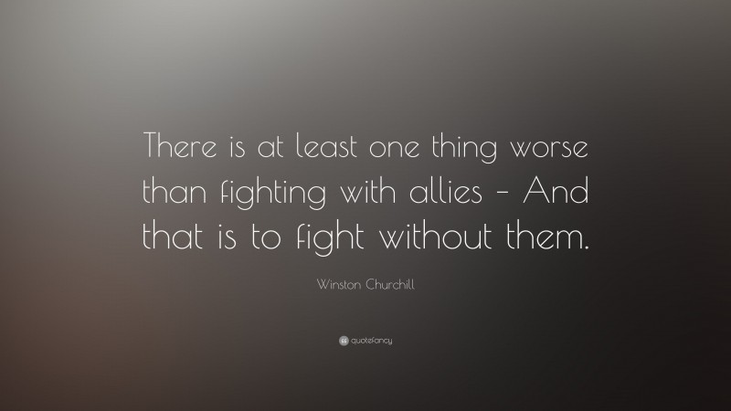 Winston Churchill Quote: “There is at least one thing worse than fighting with allies – And that is to fight without them.”