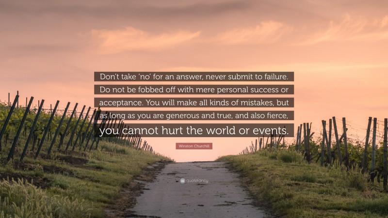 Winston Churchill Quote: “Don’t take ‘no’ for an answer, never submit to failure. Do not be fobbed off with mere personal success or acceptance. You will make all kinds of mistakes, but as long as you are generous and true, and also fierce, you cannot hurt the world or events.”