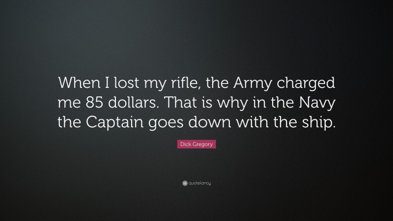 Dick Gregory Quote: “When I lost my rifle, the Army charged me 85 dollars. That is why in the Navy the Captain goes down with the ship.”