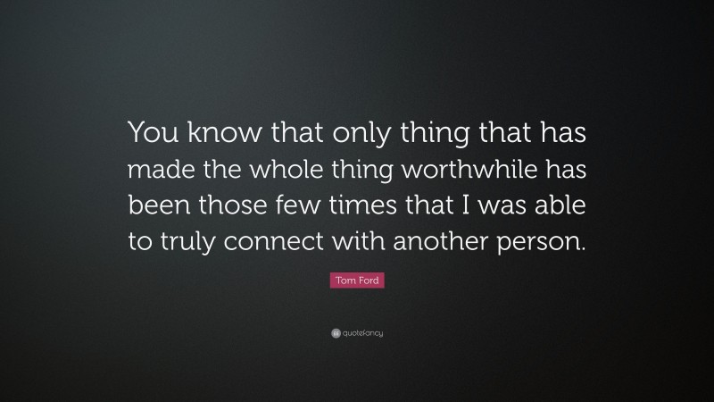 Tom Ford Quote: “You know that only thing that has made the whole thing worthwhile has been those few times that I was able to truly connect with another person.”